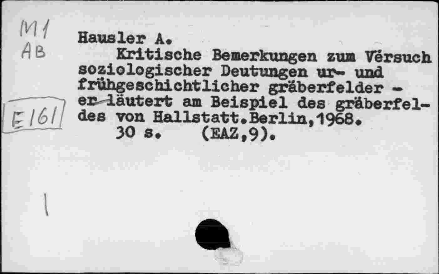 ﻿Hausler А.
Kritische Bemerkungen zum Versuch soziologischer Deutungen ur- und fruhgeschichtlicher gräberfelder — 77) erläutert am Beispiel des gräberfel-r /6/ des von Hallstatt.Berlin,'1968»
ЗО в. (EAZ.9).